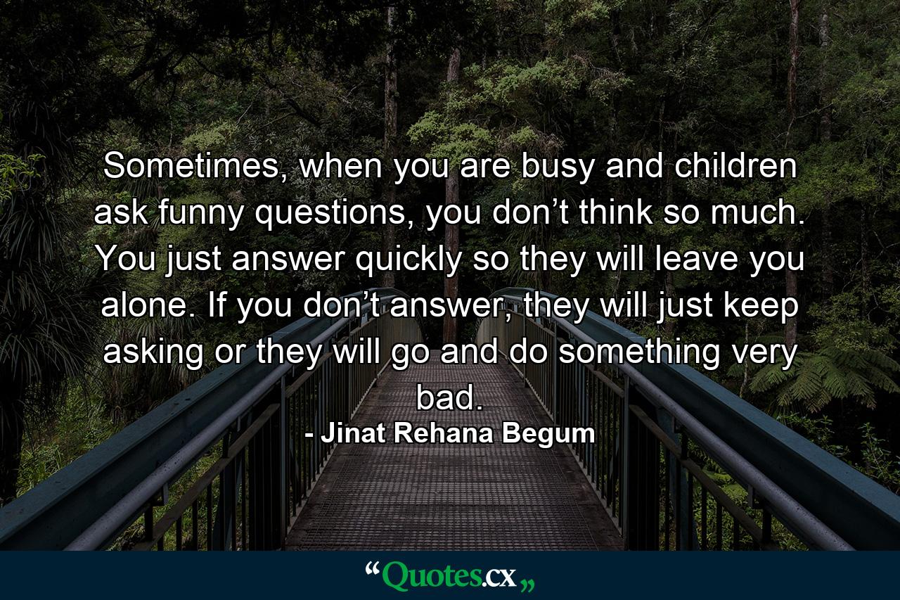 Sometimes, when you are busy and children ask funny questions, you don’t think so much. You just answer quickly so they will leave you alone. If you don’t answer, they will just keep asking or they will go and do something very bad. - Quote by Jinat Rehana Begum