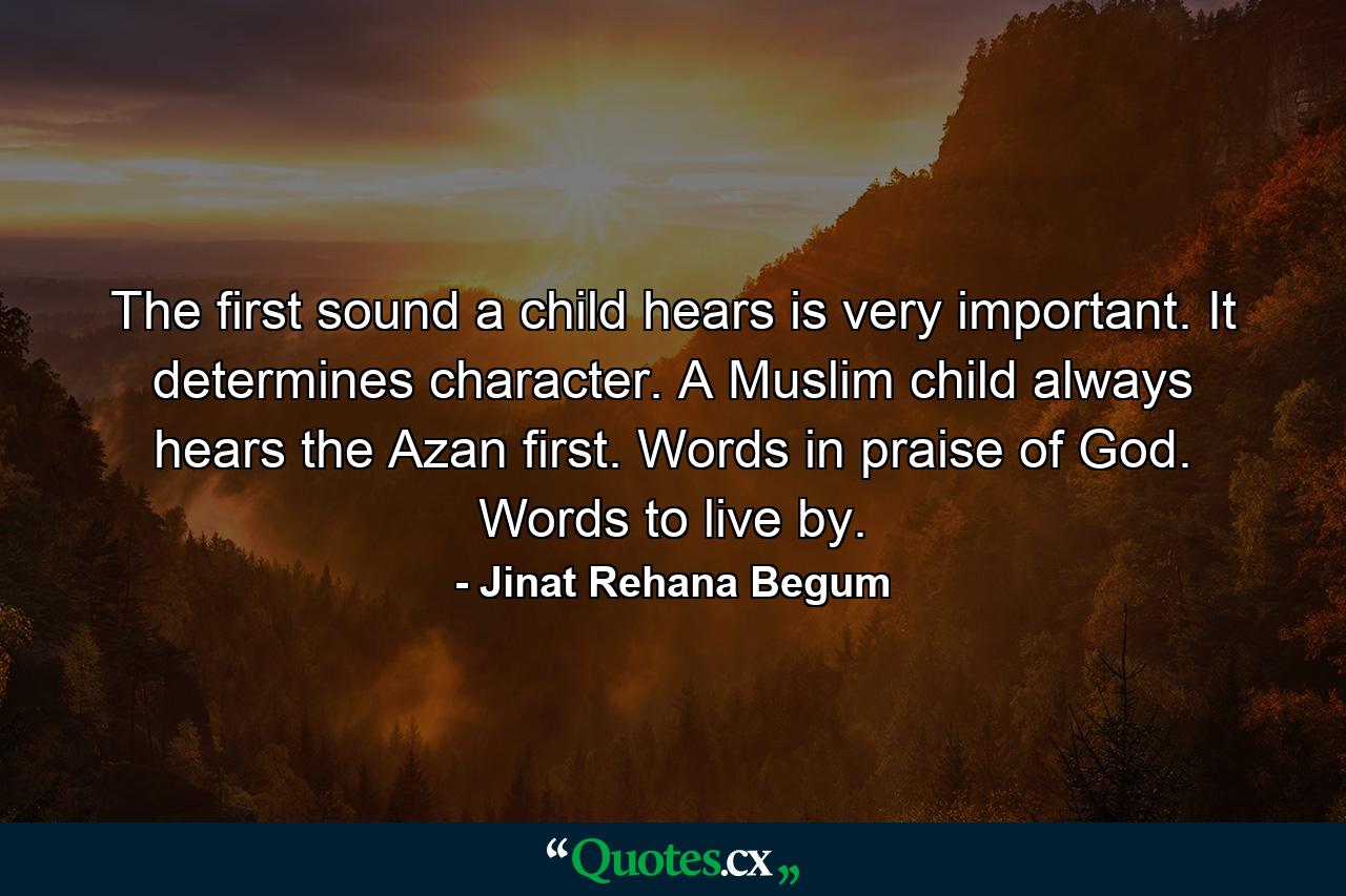 The first sound a child hears is very important. It determines character. A Muslim child always hears the Azan first. Words in praise of God. Words to live by. - Quote by Jinat Rehana Begum