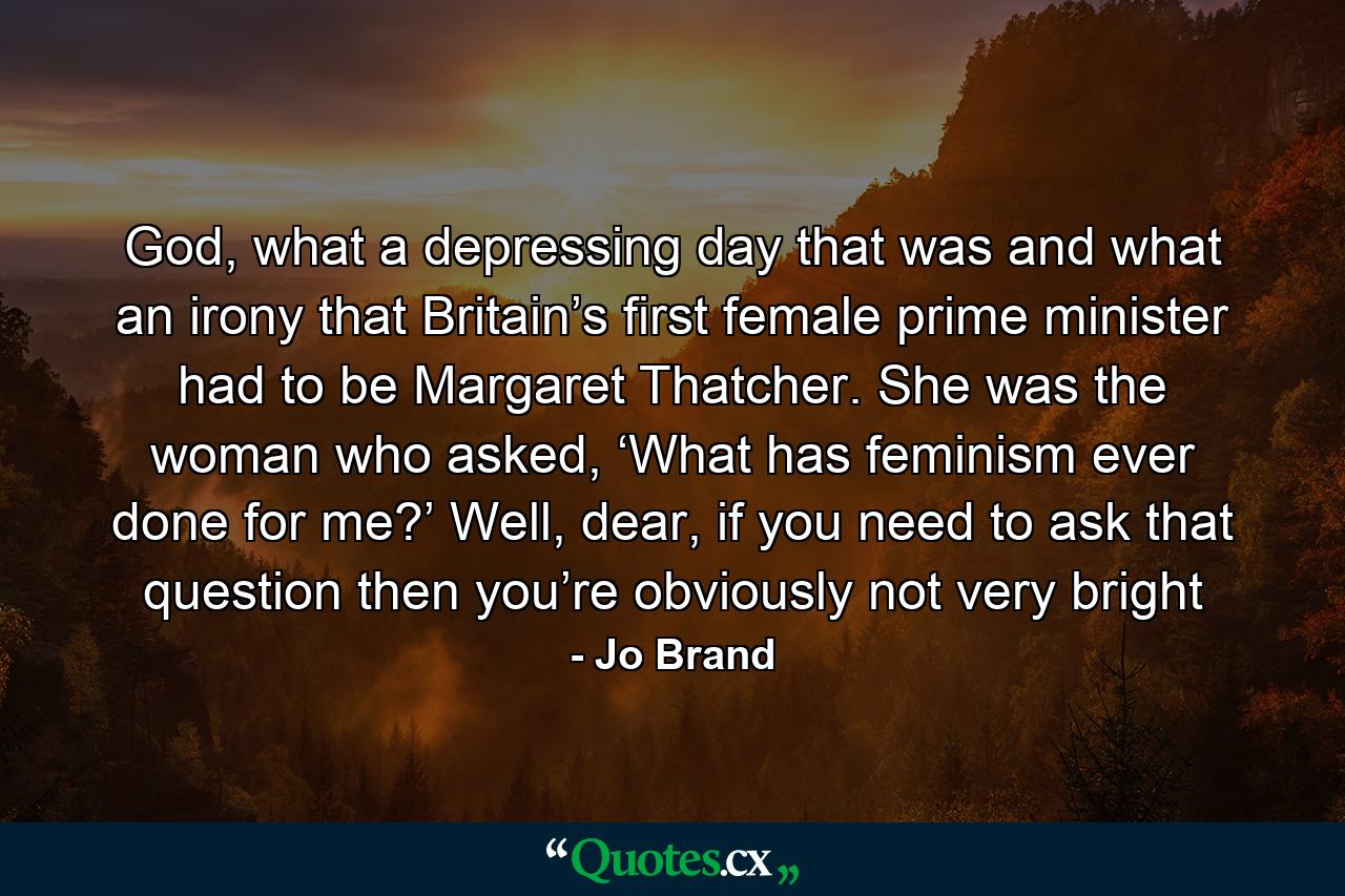 God, what a depressing day that was and what an irony that Britain’s first female prime minister had to be Margaret Thatcher. She was the woman who asked, ‘What has feminism ever done for me?’ Well, dear, if you need to ask that question then you’re obviously not very bright - Quote by Jo Brand