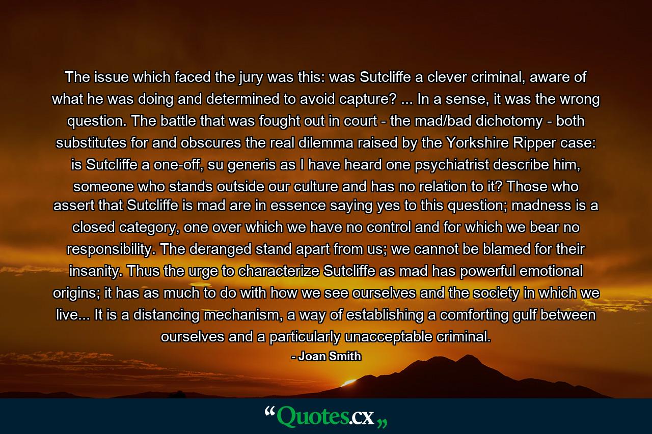 The issue which faced the jury was this: was Sutcliffe a clever criminal, aware of what he was doing and determined to avoid capture? ... In a sense, it was the wrong question. The battle that was fought out in court - the mad/bad dichotomy - both substitutes for and obscures the real dilemma raised by the Yorkshire Ripper case: is Sutcliffe a one-off, su generis as I have heard one psychiatrist describe him, someone who stands outside our culture and has no relation to it? Those who assert that Sutcliffe is mad are in essence saying yes to this question; madness is a closed category, one over which we have no control and for which we bear no responsibility. The deranged stand apart from us; we cannot be blamed for their insanity. Thus the urge to characterize Sutcliffe as mad has powerful emotional origins; it has as much to do with how we see ourselves and the society in which we live... It is a distancing mechanism, a way of establishing a comforting gulf between ourselves and a particularly unacceptable criminal. - Quote by Joan Smith