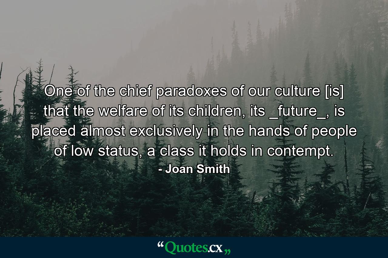 One of the chief paradoxes of our culture [is] that the welfare of its children, its _future_, is placed almost exclusively in the hands of people of low status, a class it holds in contempt. - Quote by Joan Smith