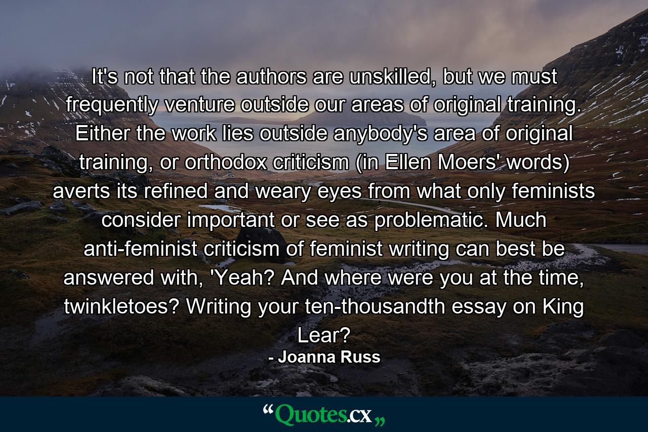 It's not that the authors are unskilled, but we must frequently venture outside our areas of original training. Either the work lies outside anybody's area of original training, or orthodox criticism (in Ellen Moers' words) averts its refined and weary eyes from what only feminists consider important or see as problematic. Much anti-feminist criticism of feminist writing can best be answered with, 'Yeah? And where were you at the time, twinkletoes? Writing your ten-thousandth essay on King Lear? - Quote by Joanna Russ