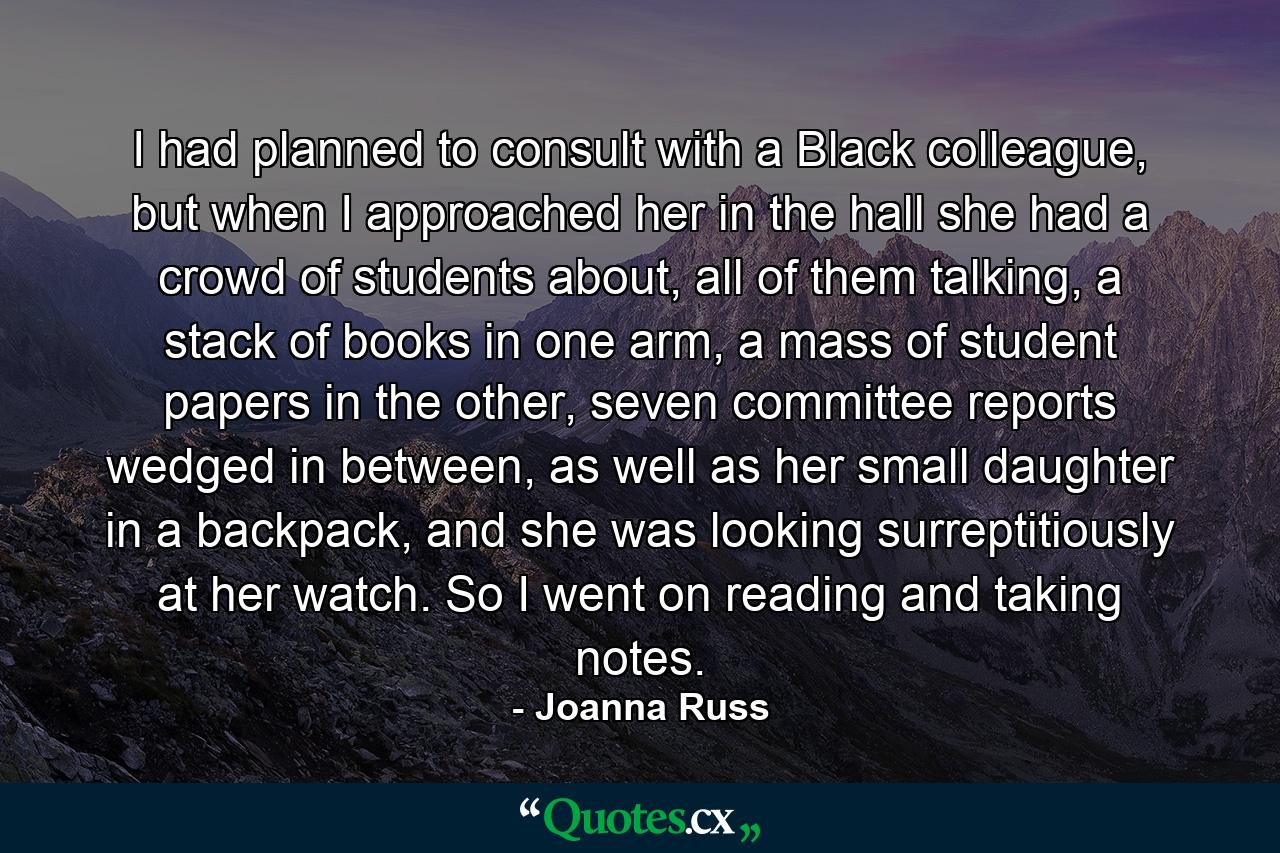 I had planned to consult with a Black colleague, but when I approached her in the hall she had a crowd of students about, all of them talking, a stack of books in one arm, a mass of student papers in the other, seven committee reports wedged in between, as well as her small daughter in a backpack, and she was looking surreptitiously at her watch. So I went on reading and taking notes. - Quote by Joanna Russ