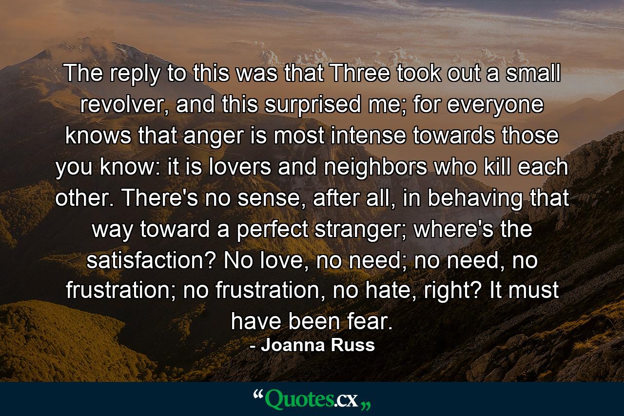 The reply to this was that Three took out a small revolver, and this surprised me; for everyone knows that anger is most intense towards those you know: it is lovers and neighbors who kill each other. There's no sense, after all, in behaving that way toward a perfect stranger; where's the satisfaction? No love, no need; no need, no frustration; no frustration, no hate, right? It must have been fear. - Quote by Joanna Russ