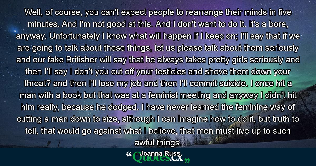 Well, of course, you can't expect people to rearrange their minds in five minutes. And I'm not good at this. And I don't want to do it. It's a bore, anyway. Unfortunately I know what will happen if I keep on; I'll say that if we are going to talk about these things, let us please talk about them seriously and our fake Britisher will say that he always takes pretty girls seriously and then I'll say I don't you cut off your testicles and shove them down your throat? and then I'll lose my job and then I'll commit suicide. I once hit a man with a book but that was at a feminist meeting and anyway I didn't hit him really, because he dodged. I have never learned the feminine way of cutting a man down to size, although I can imagine how to do it, but truth to tell, that would go against what I believe, that men must live up to such awful things. - Quote by Joanna Russ