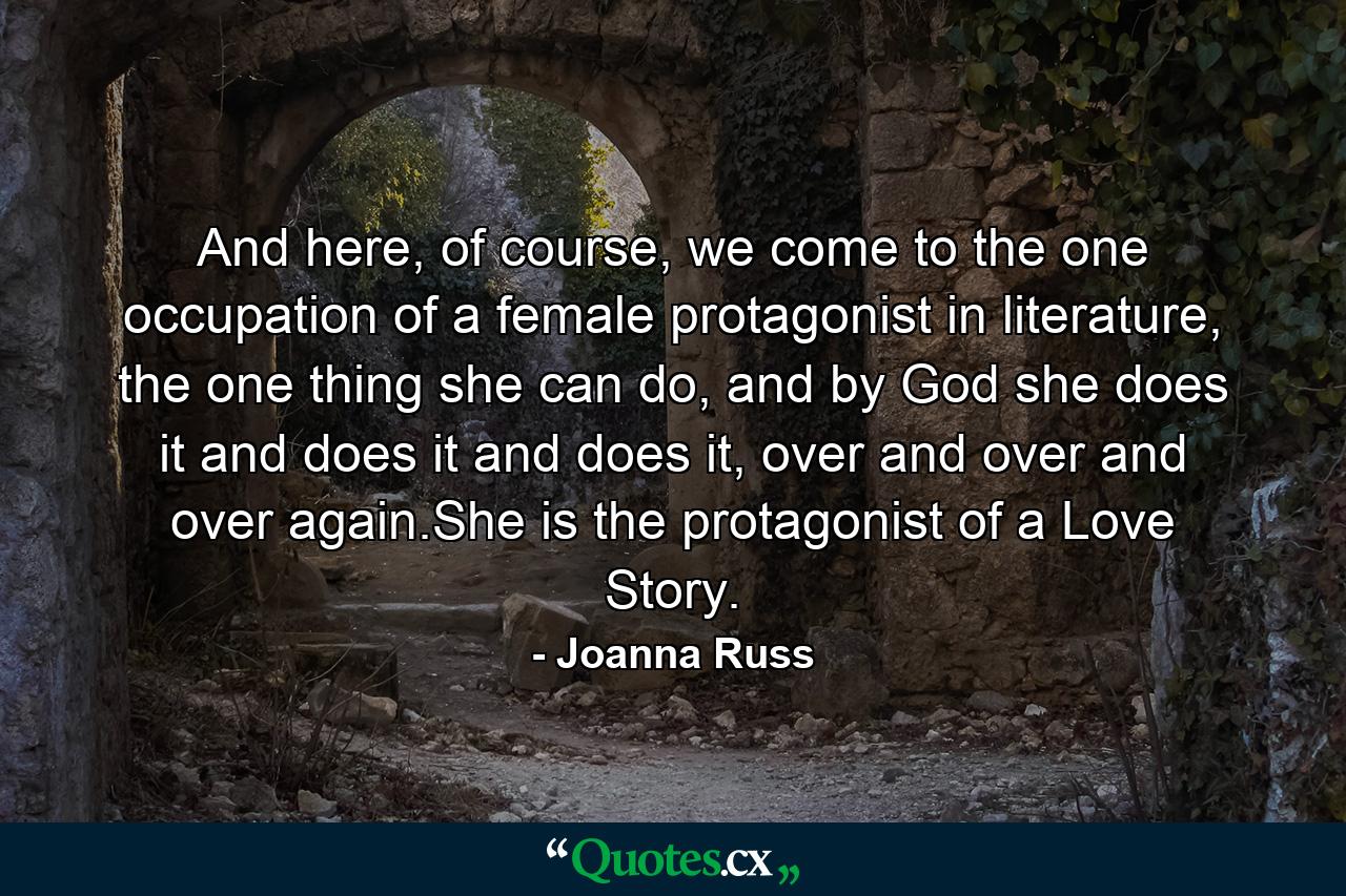 And here, of course, we come to the one occupation of a female protagonist in literature, the one thing she can do, and by God she does it and does it and does it, over and over and over again.She is the protagonist of a Love Story. - Quote by Joanna Russ