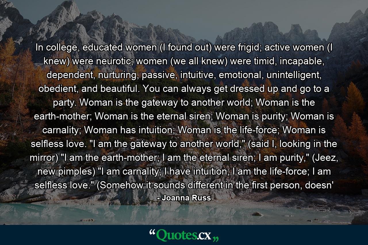 In college, educated women (I found out) were frigid; active women (I knew) were neurotic; women (we all knew) were timid, incapable, dependent, nurturing, passive, intuitive, emotional, unintelligent, obedient, and beautiful. You can always get dressed up and go to a party. Woman is the gateway to another world; Woman is the earth-mother; Woman is the eternal siren; Woman is purity; Woman is carnality; Woman has intuition; Woman is the life-force; Woman is selfless love. 