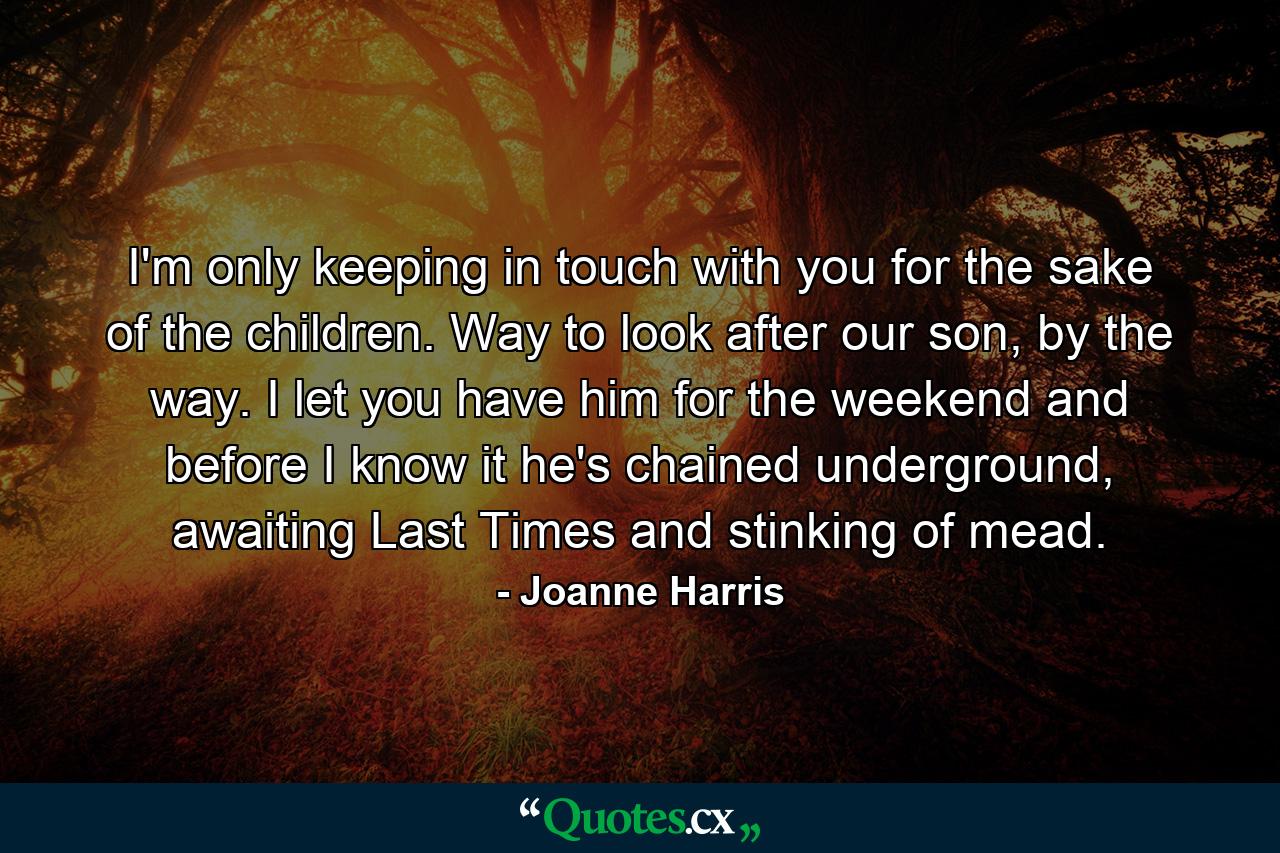 I'm only keeping in touch with you for the sake of the children. Way to look after our son, by the way. I let you have him for the weekend and before I know it he's chained underground, awaiting Last Times and stinking of mead. - Quote by Joanne Harris