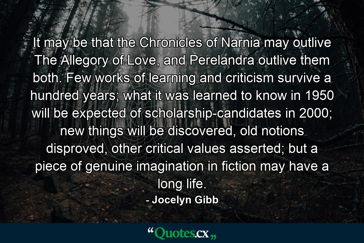 It may be that the Chronicles of Narnia may outlive The Allegory of Love, and Perelandra outlive them both. Few works of learning and criticism survive a hundred years; what it was learned to know in 1950 will be expected of scholarship-candidates in 2000; new things will be discovered, old notions disproved, other critical values asserted; but a piece of genuine imagination in fiction may have a long life. - Quote by Jocelyn Gibb