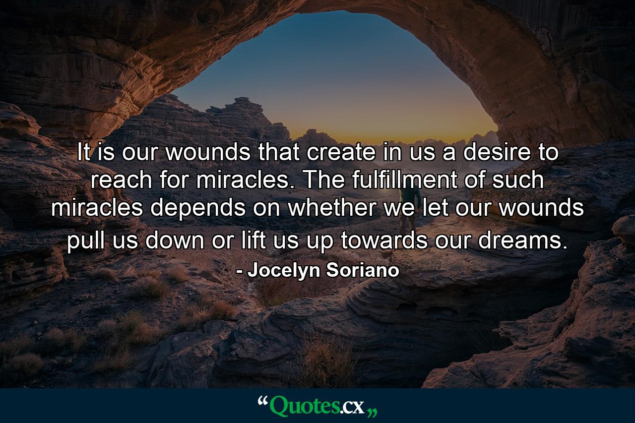 It is our wounds that create in us a desire to reach for miracles. The fulfillment of such miracles depends on whether we let our wounds pull us down or lift us up towards our dreams. - Quote by Jocelyn Soriano