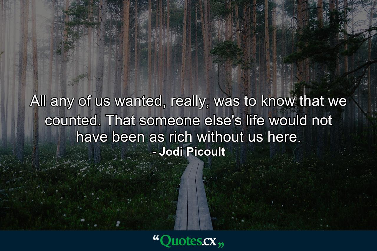 All any of us wanted, really, was to know that we counted. That someone else's life would not have been as rich without us here. - Quote by Jodi Picoult