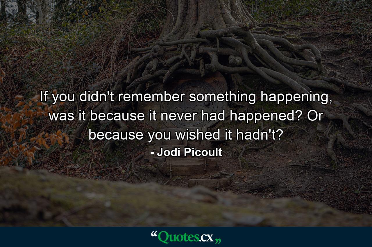 If you didn't remember something happening, was it because it never had happened? Or because you wished it hadn't? - Quote by Jodi Picoult