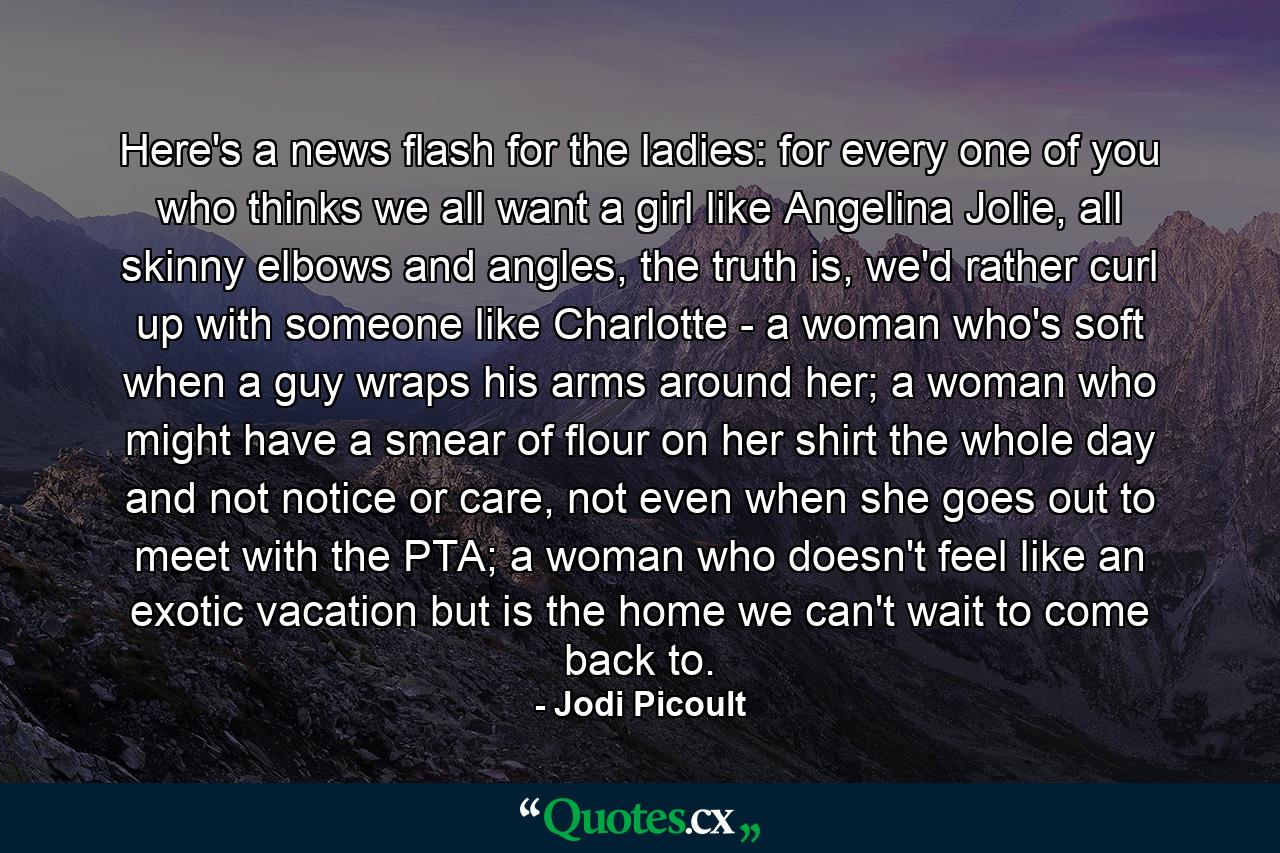 Here's a news flash for the ladies: for every one of you who thinks we all want a girl like Angelina Jolie, all skinny elbows and angles, the truth is, we'd rather curl up with someone like Charlotte - a woman who's soft when a guy wraps his arms around her; a woman who might have a smear of flour on her shirt the whole day and not notice or care, not even when she goes out to meet with the PTA; a woman who doesn't feel like an exotic vacation but is the home we can't wait to come back to. - Quote by Jodi Picoult