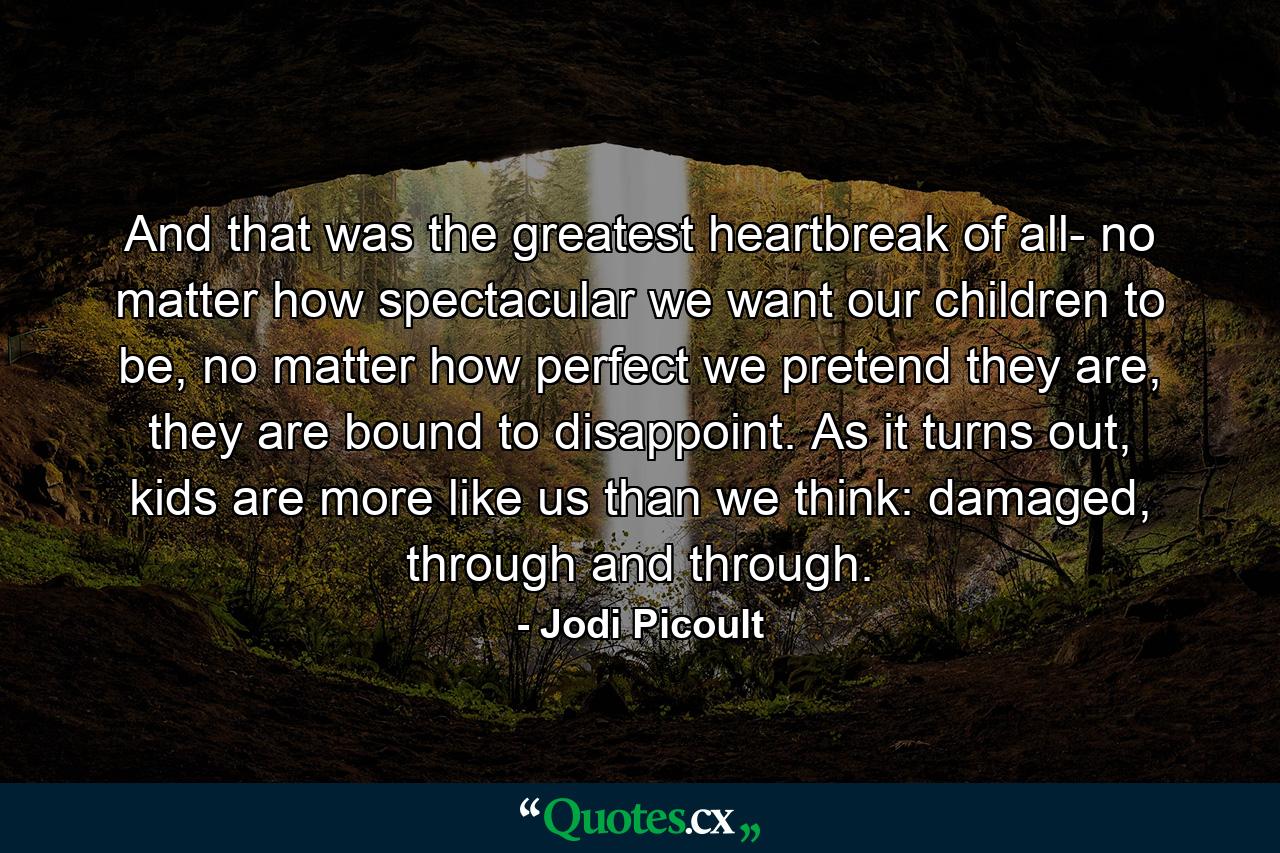 And that was the greatest heartbreak of all- no matter how spectacular we want our children to be, no matter how perfect we pretend they are, they are bound to disappoint. As it turns out, kids are more like us than we think: damaged, through and through. - Quote by Jodi Picoult