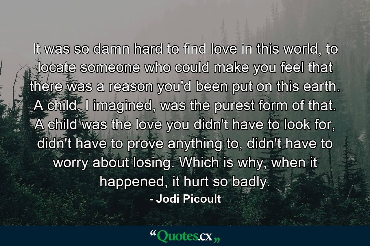 It was so damn hard to find love in this world, to locate someone who could make you feel that there was a reason you'd been put on this earth. A child, I imagined, was the purest form of that. A child was the love you didn't have to look for, didn't have to prove anything to, didn't have to worry about losing. Which is why, when it happened, it hurt so badly. - Quote by Jodi Picoult