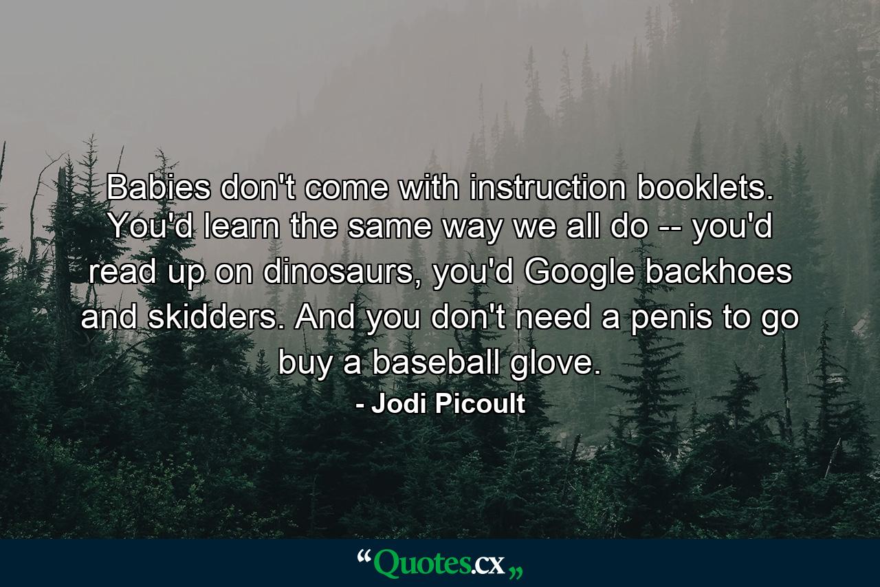 Babies don't come with instruction booklets. You'd learn the same way we all do -- you'd read up on dinosaurs, you'd Google backhoes and skidders. And you don't need a penis to go buy a baseball glove. - Quote by Jodi Picoult