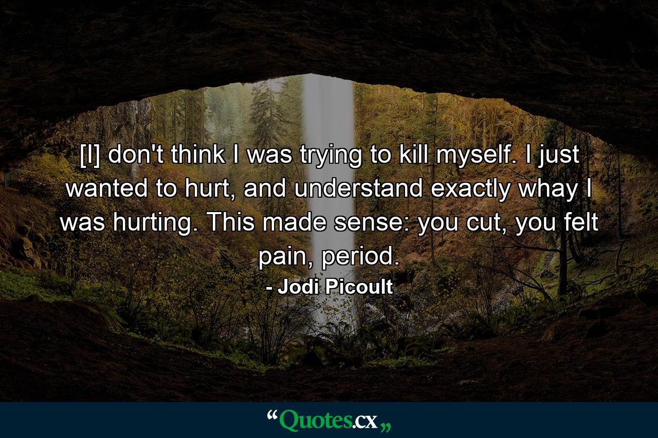 [I] don't think I was trying to kill myself. I just wanted to hurt, and understand exactly whay I was hurting. This made sense: you cut, you felt pain, period. - Quote by Jodi Picoult