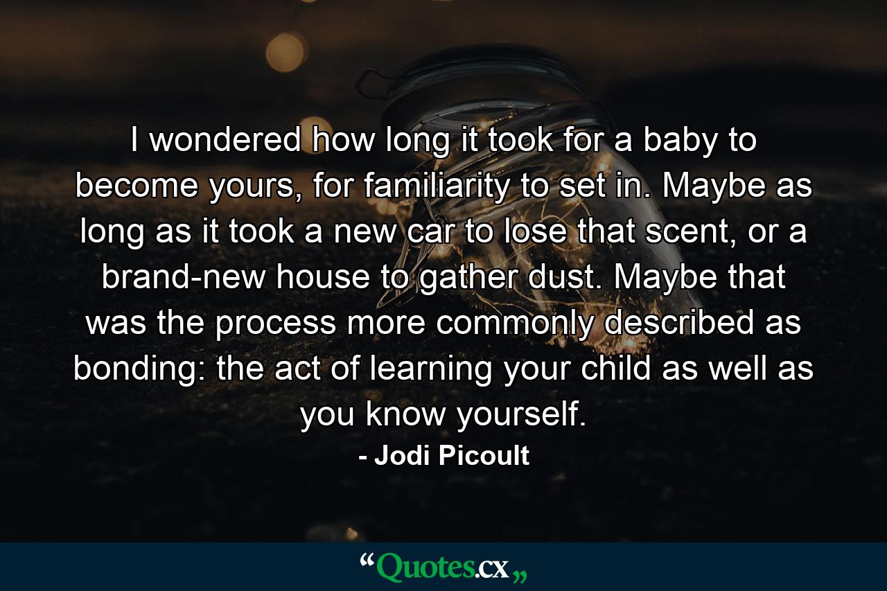 I wondered how long it took for a baby to become yours, for familiarity to set in. Maybe as long as it took a new car to lose that scent, or a brand-new house to gather dust. Maybe that was the process more commonly described as bonding: the act of learning your child as well as you know yourself. - Quote by Jodi Picoult