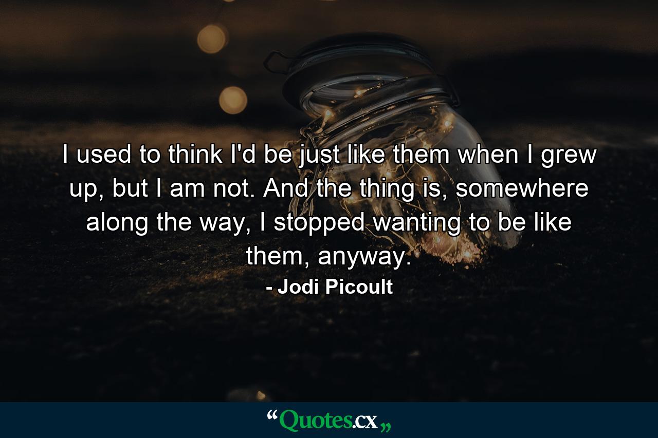 I used to think I'd be just like them when I grew up, but I am not. And the thing is, somewhere along the way, I stopped wanting to be like them, anyway. - Quote by Jodi Picoult