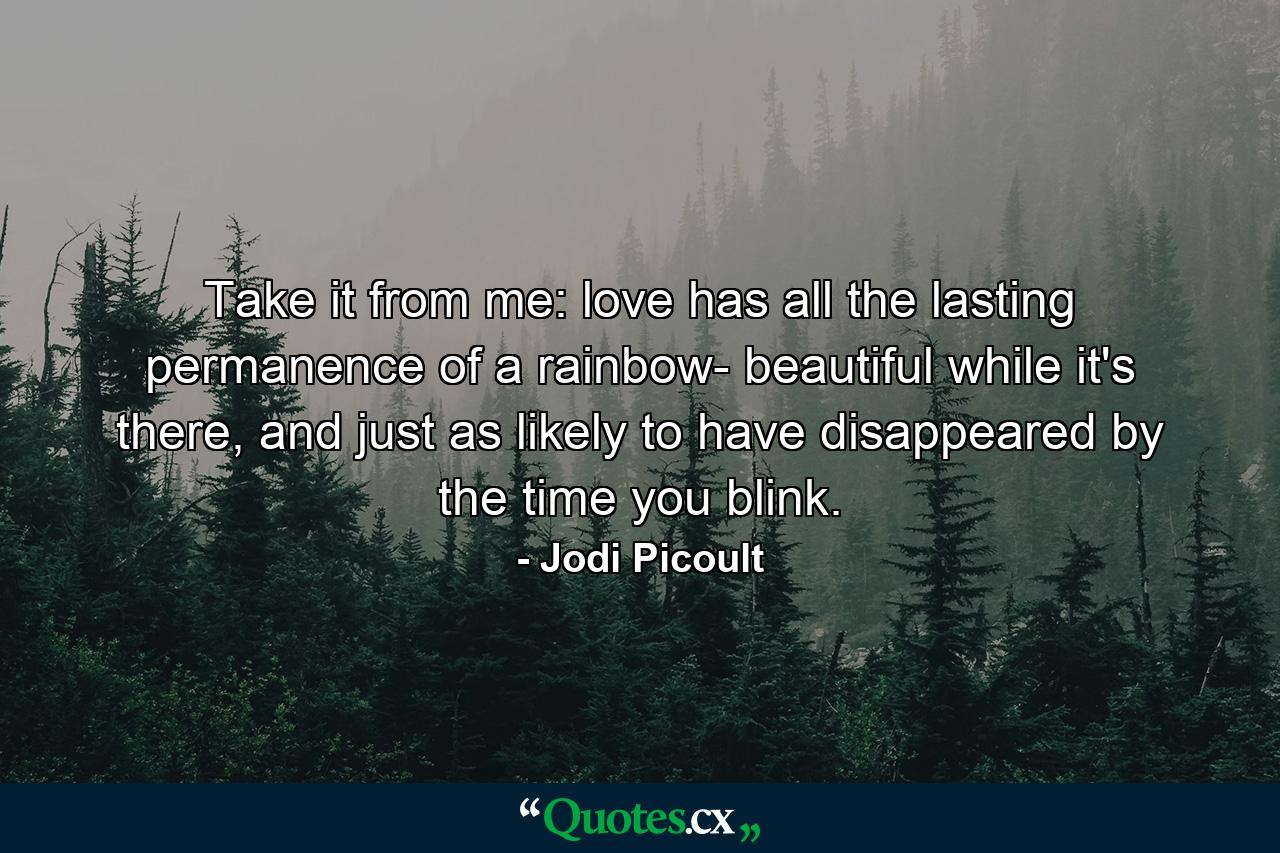 Take it from me: love has all the lasting permanence of a rainbow- beautiful while it's there, and just as likely to have disappeared by the time you blink. - Quote by Jodi Picoult