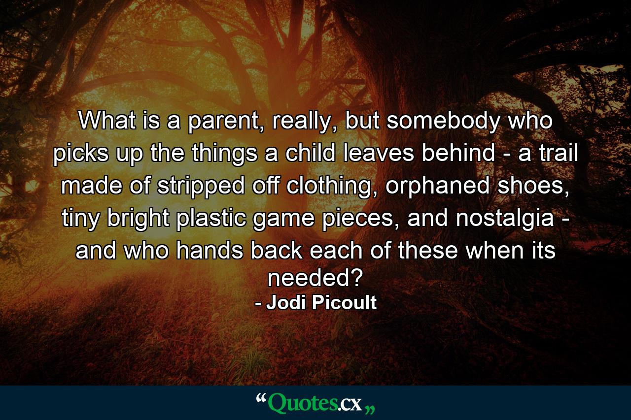 What is a parent, really, but somebody who picks up the things a child leaves behind - a trail made of stripped off clothing, orphaned shoes, tiny bright plastic game pieces, and nostalgia - and who hands back each of these when its needed? - Quote by Jodi Picoult