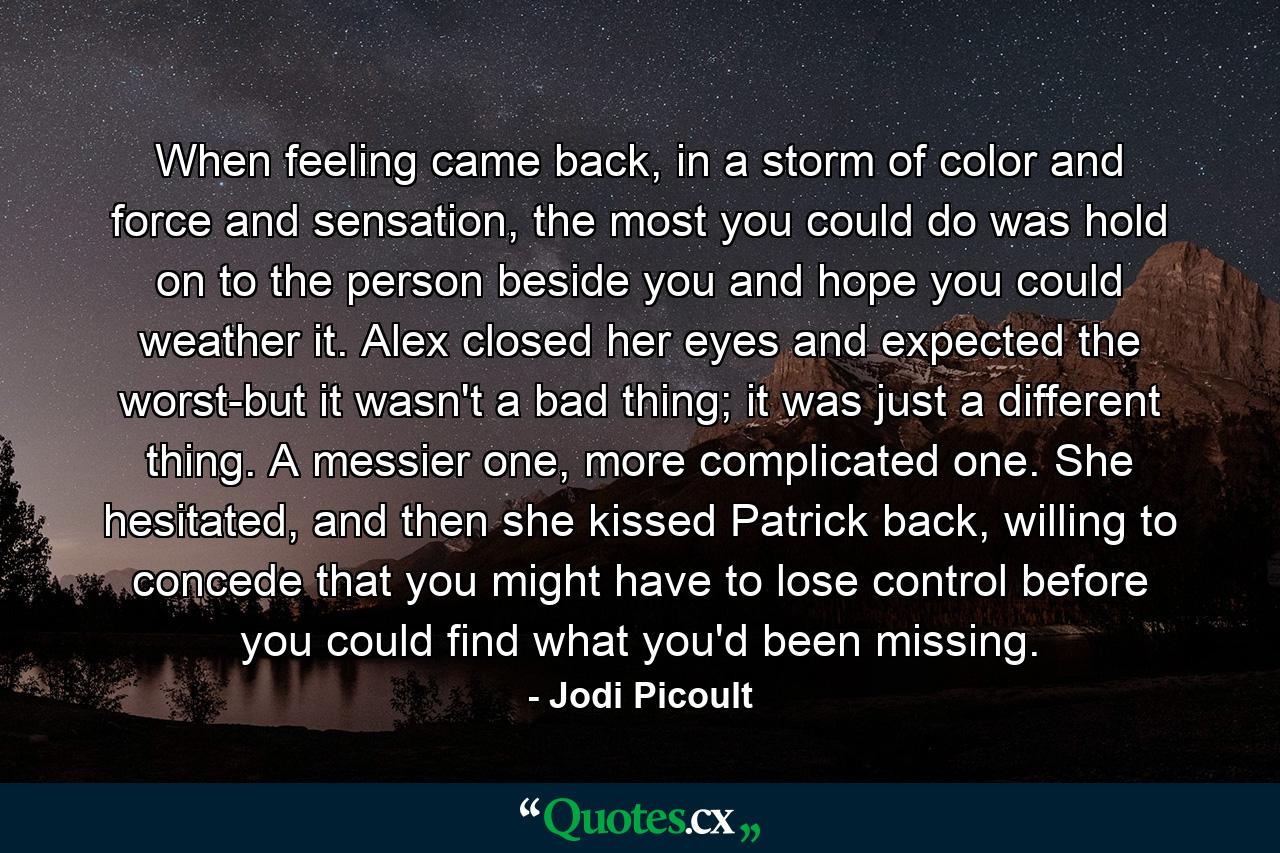 When feeling came back, in a storm of color and force and sensation, the most you could do was hold on to the person beside you and hope you could weather it. Alex closed her eyes and expected the worst-but it wasn't a bad thing; it was just a different thing. A messier one, more complicated one. She hesitated, and then she kissed Patrick back, willing to concede that you might have to lose control before you could find what you'd been missing. - Quote by Jodi Picoult