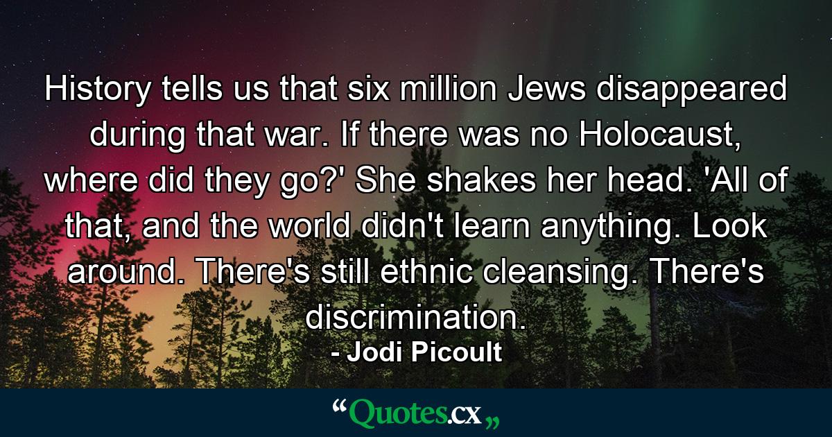 History tells us that six million Jews disappeared during that war. If there was no Holocaust, where did they go?' She shakes her head. 'All of that, and the world didn't learn anything. Look around. There's still ethnic cleansing. There's discrimination. - Quote by Jodi Picoult