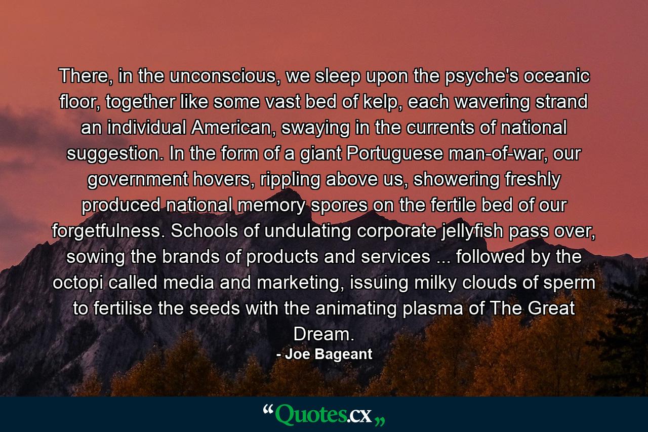 There, in the unconscious, we sleep upon the psyche's oceanic floor, together like some vast bed of kelp, each wavering strand an individual American, swaying in the currents of national suggestion. In the form of a giant Portuguese man-of-war, our government hovers, rippling above us, showering freshly produced national memory spores on the fertile bed of our forgetfulness. Schools of undulating corporate jellyfish pass over, sowing the brands of products and services ... followed by the octopi called media and marketing, issuing milky clouds of sperm to fertilise the seeds with the animating plasma of The Great Dream. - Quote by Joe Bageant