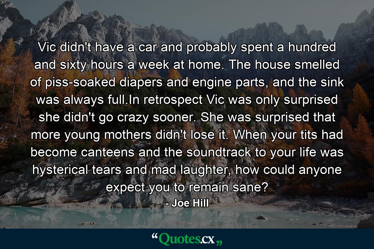 Vic didn't have a car and probably spent a hundred and sixty hours a week at home. The house smelled of piss-soaked diapers and engine parts, and the sink was always full.In retrospect Vic was only surprised she didn't go crazy sooner. She was surprised that more young mothers didn't lose it. When your tits had become canteens and the soundtrack to your life was hysterical tears and mad laughter, how could anyone expect you to remain sane? - Quote by Joe Hill