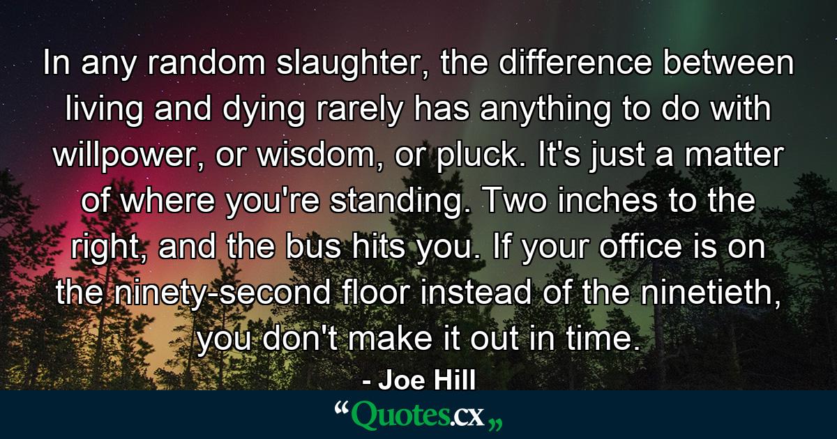 In any random slaughter, the difference between living and dying rarely has anything to do with willpower, or wisdom, or pluck. It's just a matter of where you're standing. Two inches to the right, and the bus hits you. If your office is on the ninety-second floor instead of the ninetieth, you don't make it out in time. - Quote by Joe Hill