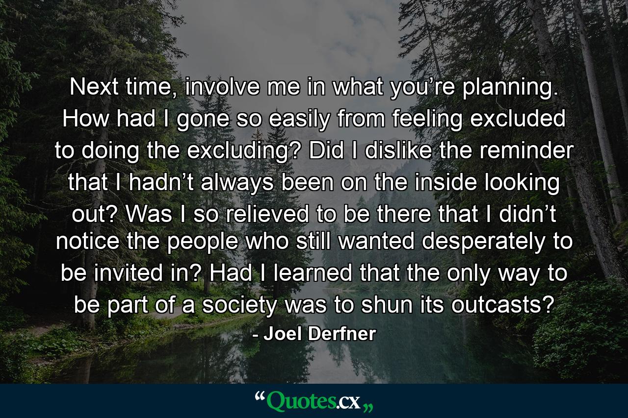 Next time, involve me in what you’re planning. How had I gone so easily from feeling excluded to doing the excluding? Did I dislike the reminder that I hadn’t always been on the inside looking out? Was I so relieved to be there that I didn’t notice the people who still wanted desperately to be invited in? Had I learned that the only way to be part of a society was to shun its outcasts? - Quote by Joel Derfner