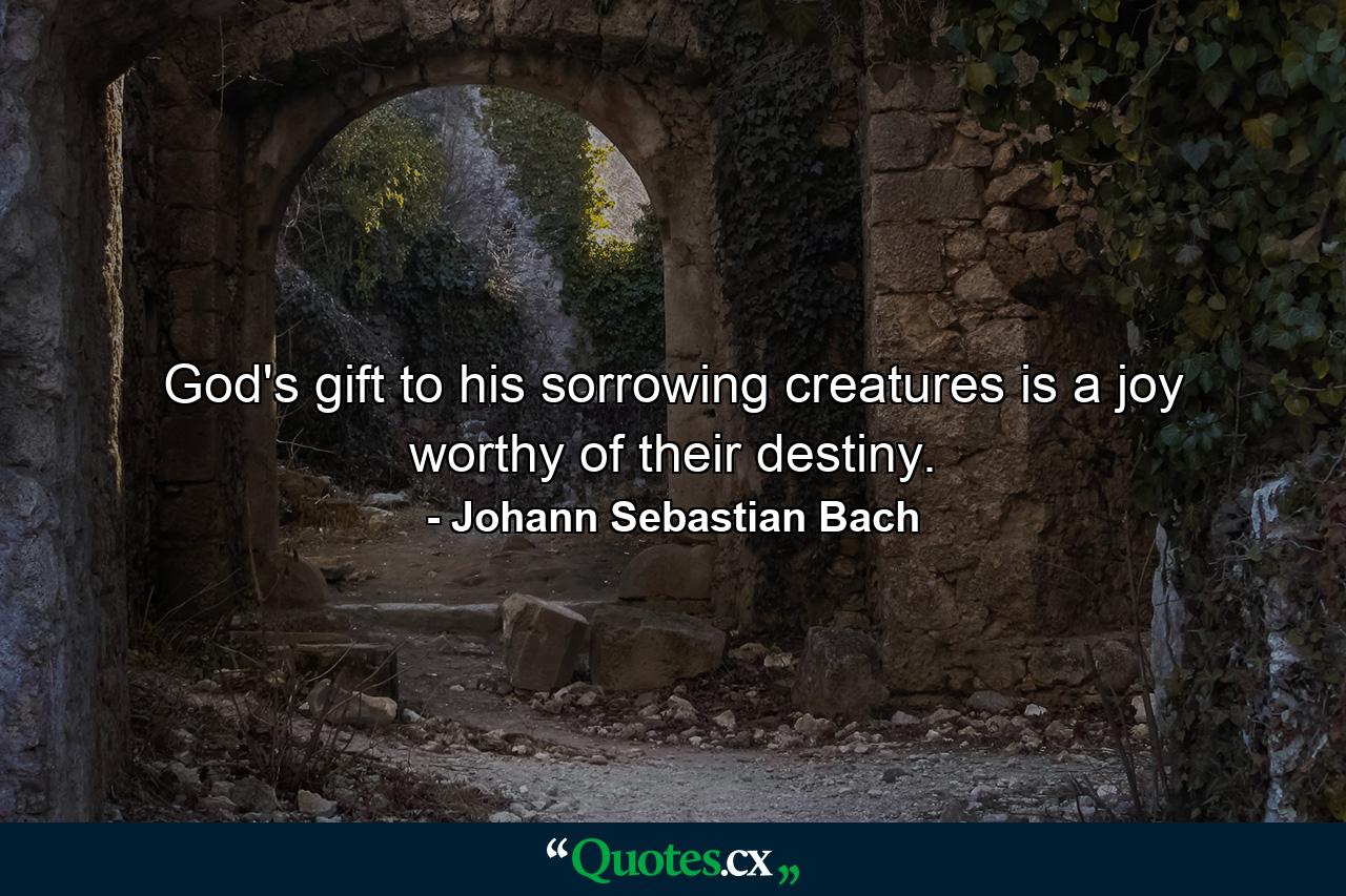 God's gift to his sorrowing creatures is a joy worthy of their destiny. - Quote by Johann Sebastian Bach