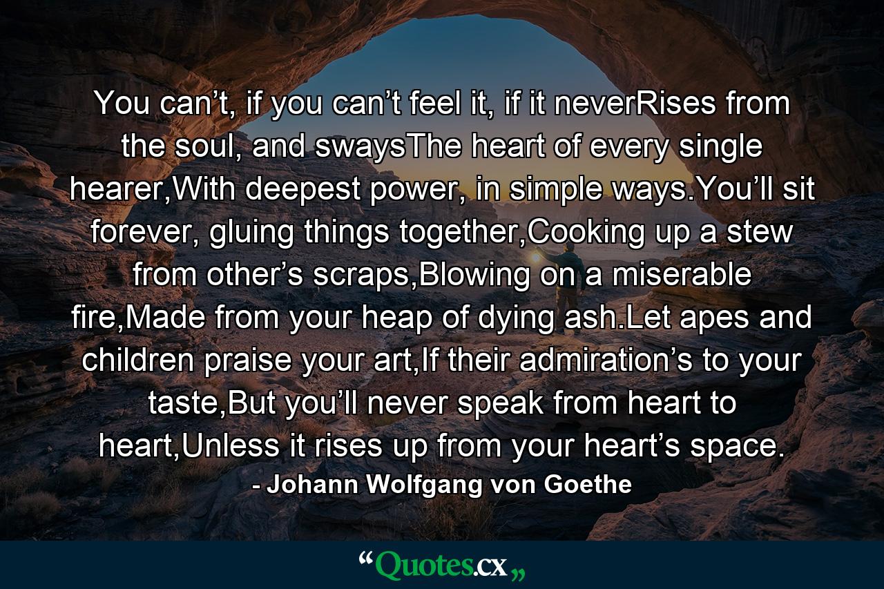 You can’t, if you can’t feel it, if it neverRises from the soul, and swaysThe heart of every single hearer,With deepest power, in simple ways.You’ll sit forever, gluing things together,Cooking up a stew from other’s scraps,Blowing on a miserable fire,Made from your heap of dying ash.Let apes and children praise your art,If their admiration’s to your taste,But you’ll never speak from heart to heart,Unless it rises up from your heart’s space. - Quote by Johann Wolfgang von Goethe