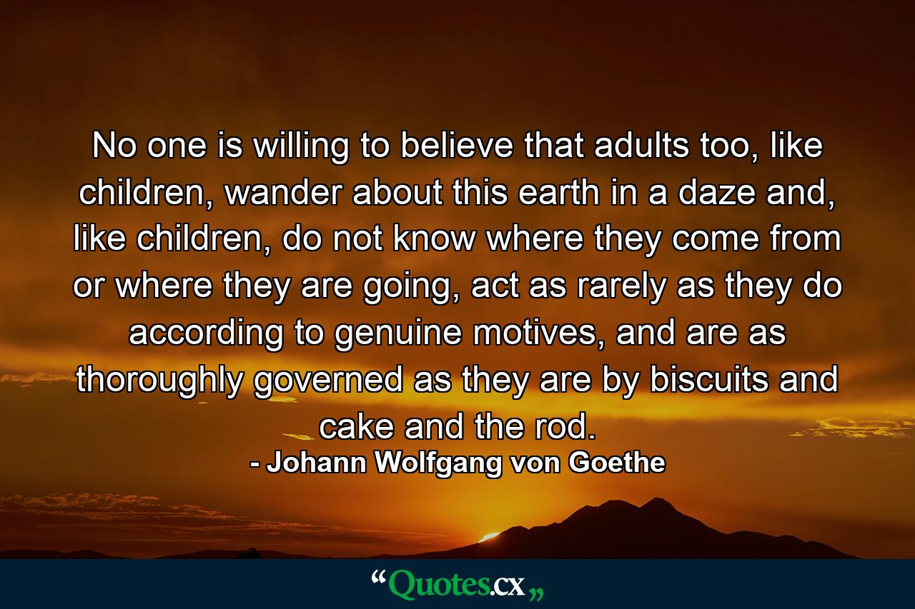 No one is willing to believe that adults too, like children, wander about this earth in a daze and, like children, do not know where they come from or where they are going, act as rarely as they do according to genuine motives, and are as thoroughly governed as they are by biscuits and cake and the rod. - Quote by Johann Wolfgang von Goethe