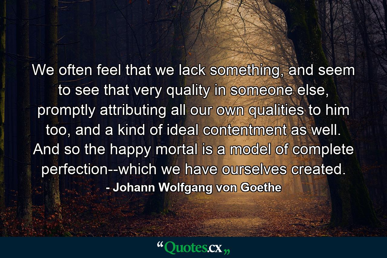 We often feel that we lack something, and seem to see that very quality in someone else, promptly attributing all our own qualities to him too, and a kind of ideal contentment as well. And so the happy mortal is a model of complete perfection--which we have ourselves created. - Quote by Johann Wolfgang von Goethe