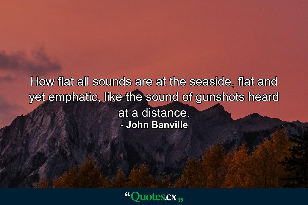 How flat all sounds are at the seaside, flat and yet emphatic, like the sound of gunshots heard at a distance. - Quote by John Banville