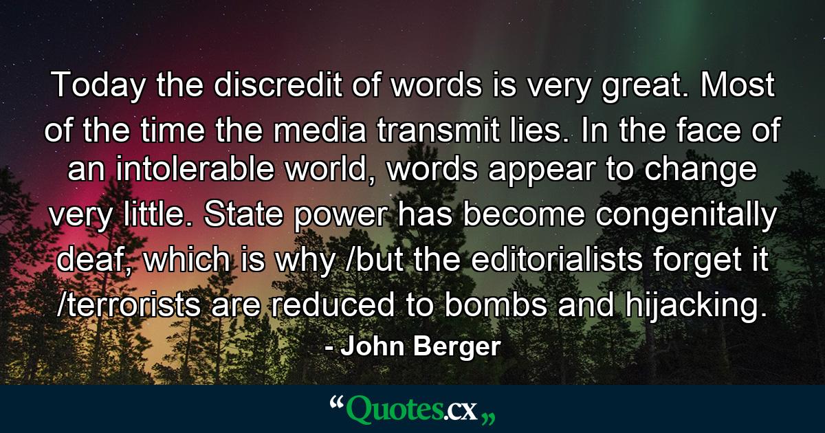 Today the discredit of words is very great. Most of the time the media transmit lies. In the face of an intolerable world, words appear to change very little. State power has become congenitally deaf, which is why /but the editorialists forget it /terrorists are reduced to bombs and hijacking. - Quote by John Berger