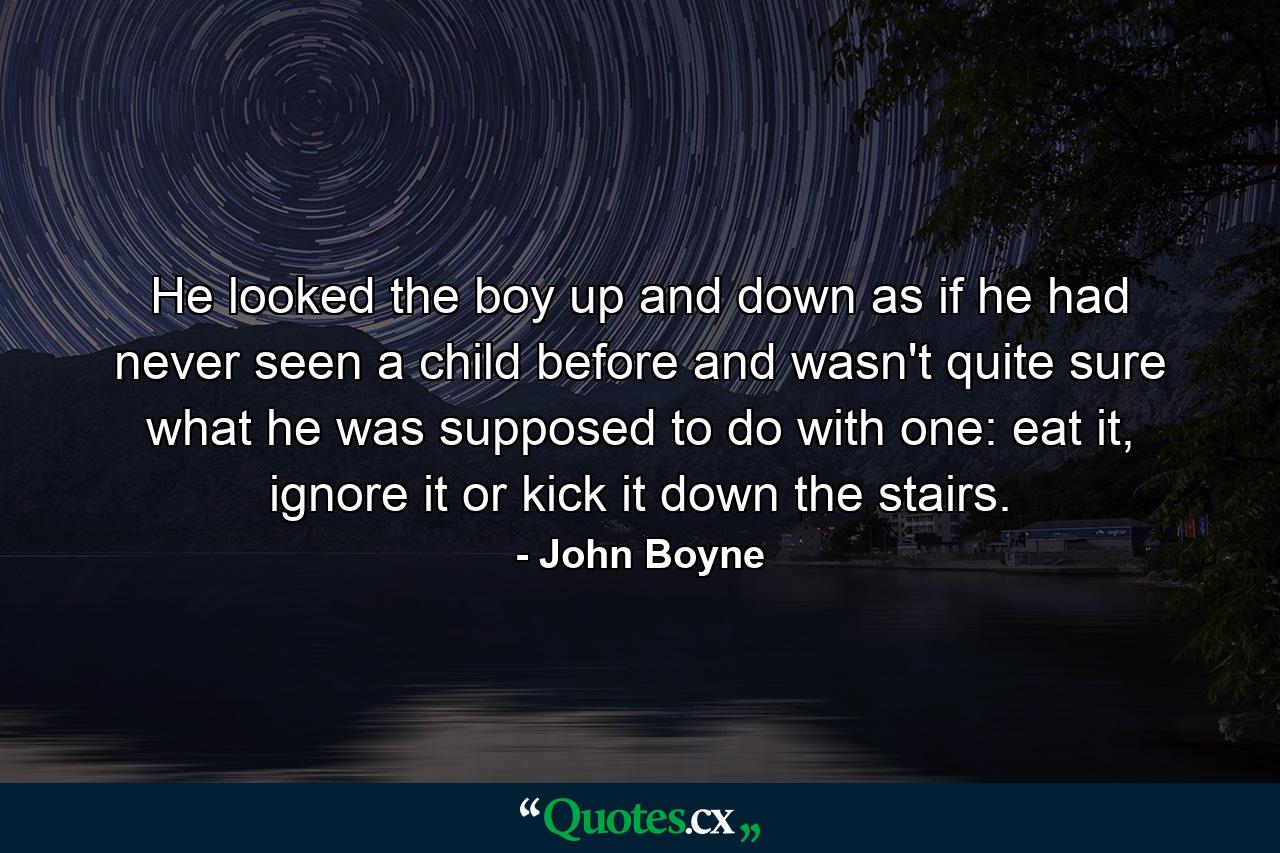 He looked the boy up and down as if he had never seen a child before and wasn't quite sure what he was supposed to do with one: eat it, ignore it or kick it down the stairs. - Quote by John Boyne