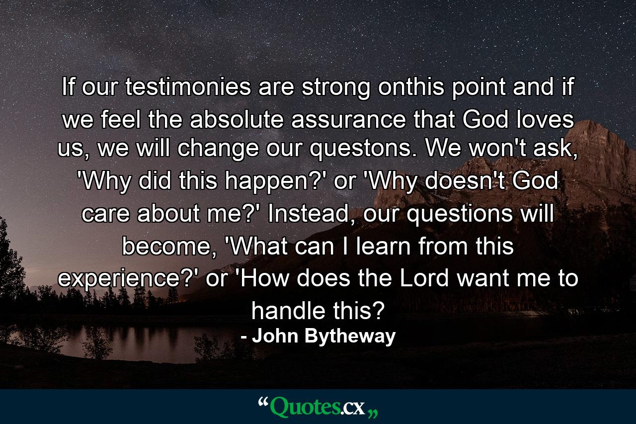 If our testimonies are strong onthis point and if we feel the absolute assurance that God loves us, we will change our questons. We won't ask, 'Why did this happen?' or 'Why doesn't God care about me?' Instead, our questions will become, 'What can I learn from this experience?' or 'How does the Lord want me to handle this? - Quote by John Bytheway