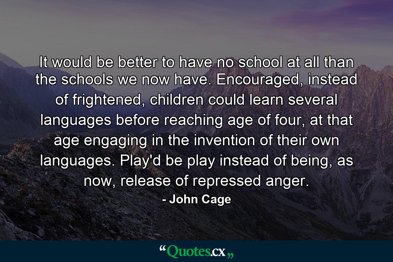 It would be better to have no school at all than the schools we now have. Encouraged, instead of frightened, children could learn several languages before reaching age of four, at that age engaging in the invention of their own languages. Play'd be play instead of being, as now, release of repressed anger. - Quote by John Cage