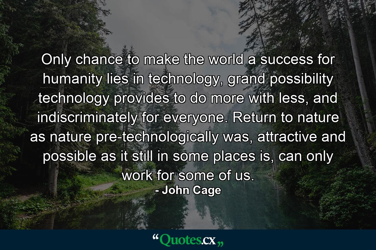 Only chance to make the world a success for humanity lies in technology, grand possibility technology provides to do more with less, and indiscriminately for everyone. Return to nature as nature pre-technologically was, attractive and possible as it still in some places is, can only work for some of us. - Quote by John Cage