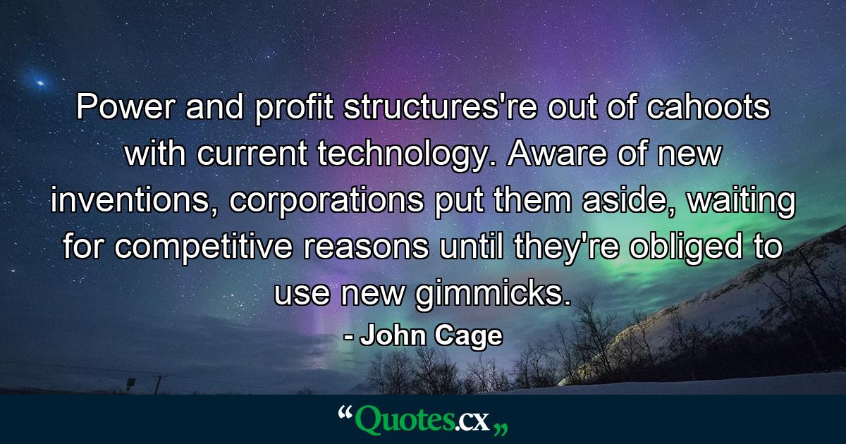 Power and profit structures're out of cahoots with current technology. Aware of new inventions, corporations put them aside, waiting for competitive reasons until they're obliged to use new gimmicks. - Quote by John Cage