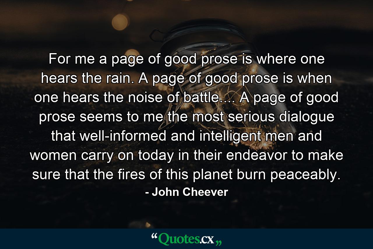 For me a page of good prose is where one hears the rain. A page of good prose is when one hears the noise of battle.... A page of good prose seems to me the most serious dialogue that well-informed and intelligent men and women carry on today in their endeavor to make sure that the fires of this planet burn peaceably. - Quote by John Cheever