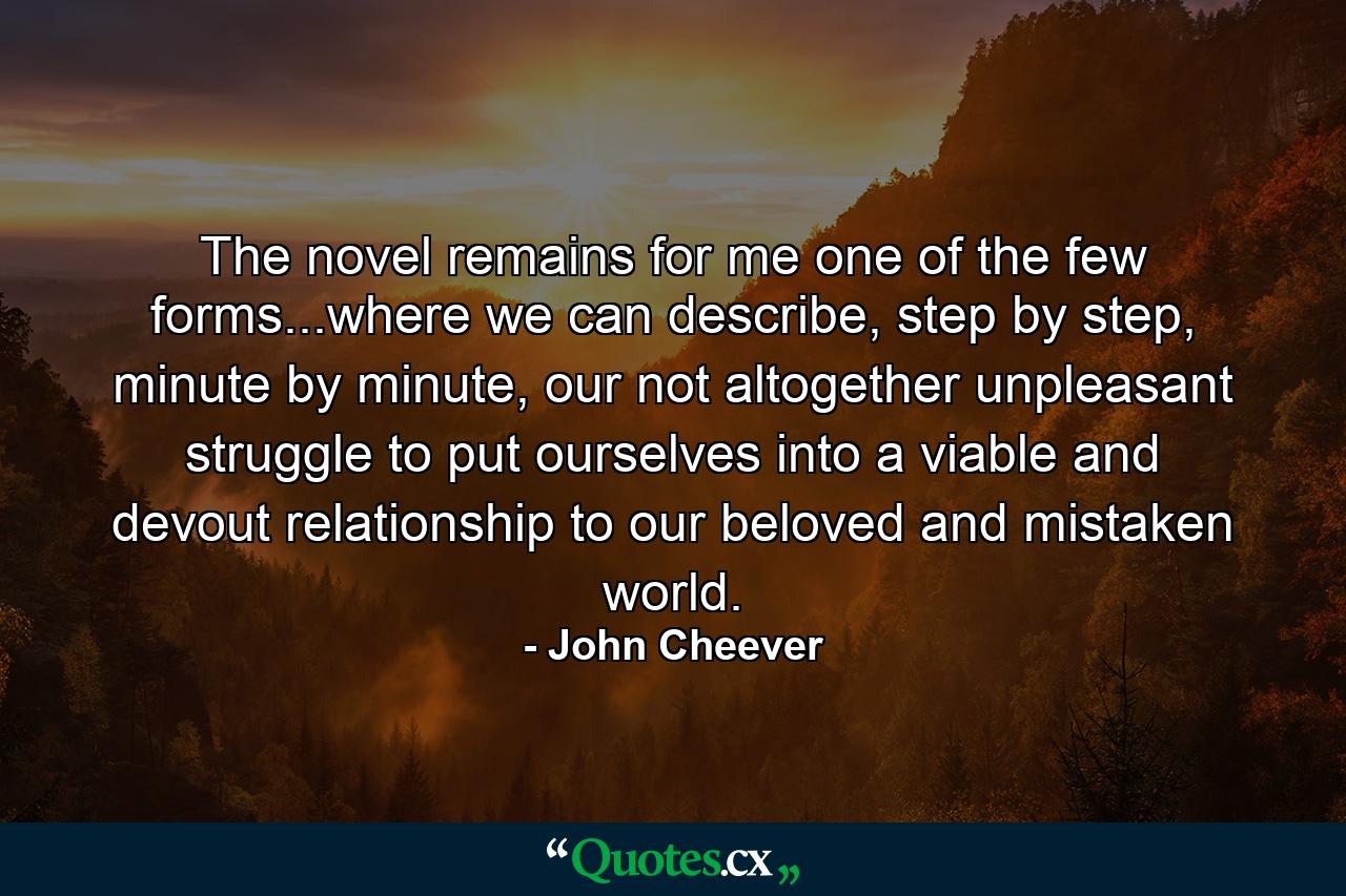 The novel remains for me one of the few forms...where we can describe, step by step, minute by minute, our not altogether unpleasant struggle to put ourselves into a viable and devout relationship to our beloved and mistaken world. - Quote by John Cheever