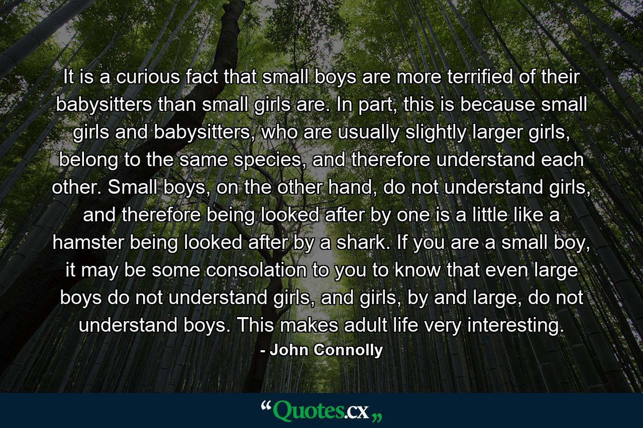 It is a curious fact that small boys are more terrified of their babysitters than small girls are. In part, this is because small girls and babysitters, who are usually slightly larger girls, belong to the same species, and therefore understand each other. Small boys, on the other hand, do not understand girls, and therefore being looked after by one is a little like a hamster being looked after by a shark. If you are a small boy, it may be some consolation to you to know that even large boys do not understand girls, and girls, by and large, do not understand boys. This makes adult life very interesting. - Quote by John Connolly