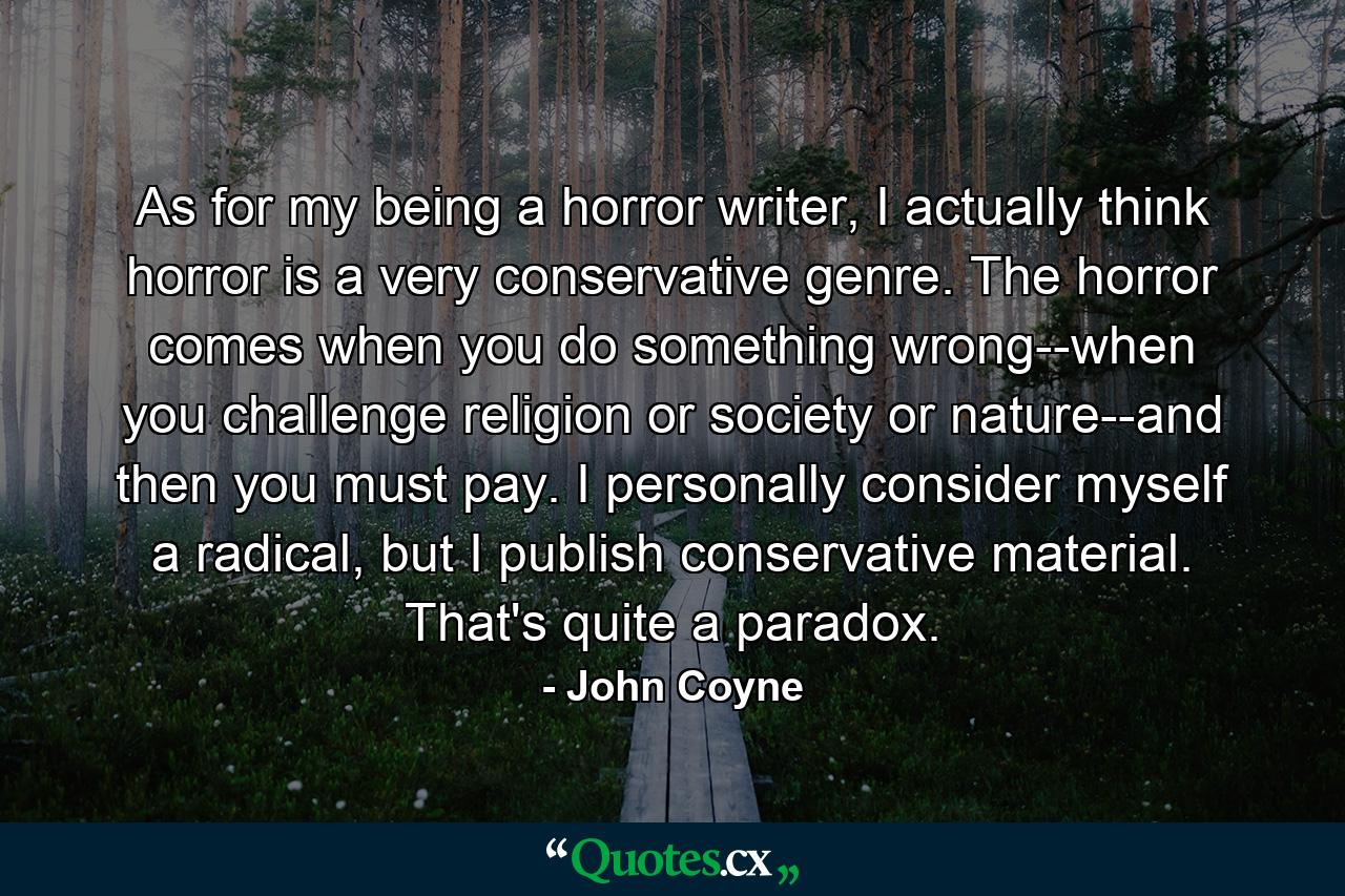 As for my being a horror writer, I actually think horror is a very conservative genre. The horror comes when you do something wrong--when you challenge religion or society or nature--and then you must pay. I personally consider myself a radical, but I publish conservative material. That's quite a paradox. - Quote by John Coyne