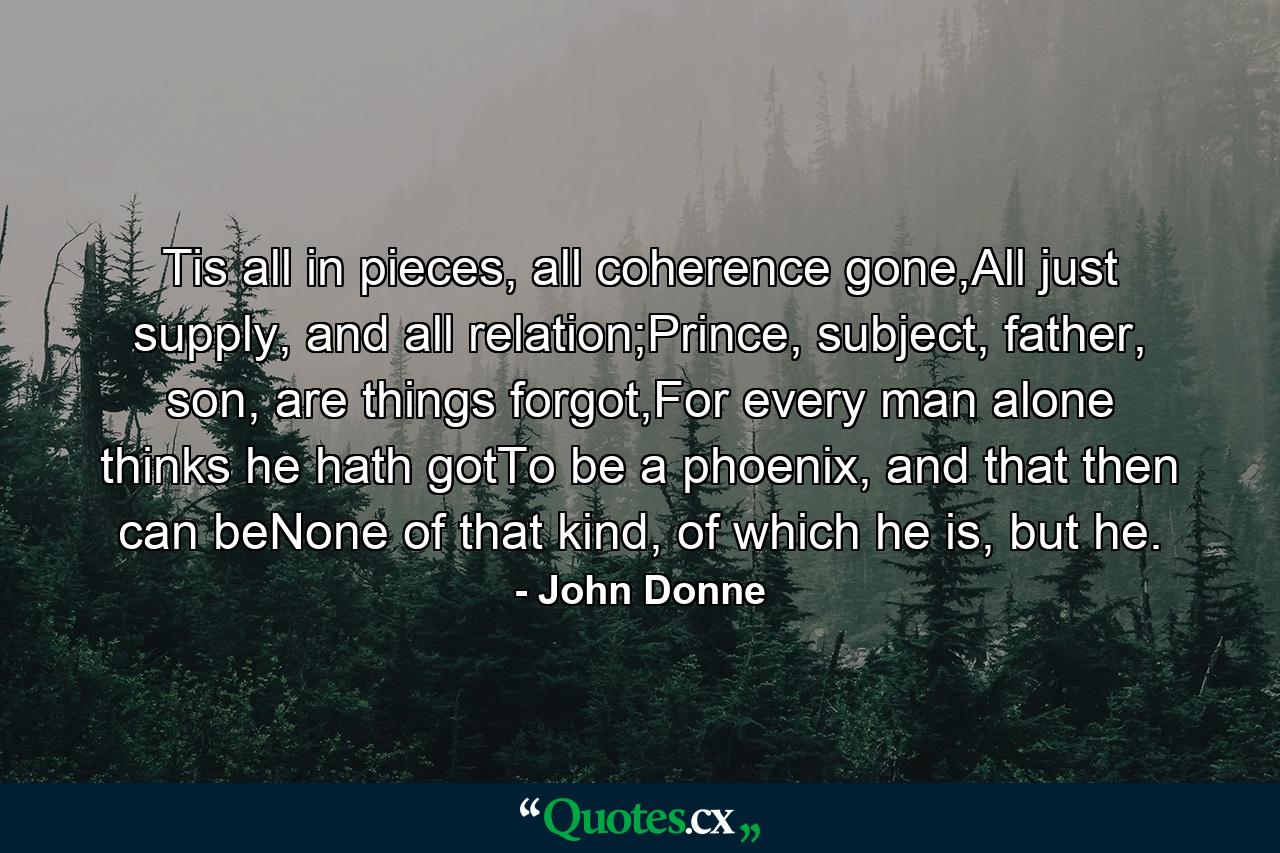 Tis all in pieces, all coherence gone,All just supply, and all relation;Prince, subject, father, son, are things forgot,For every man alone thinks he hath gotTo be a phoenix, and that then can beNone of that kind, of which he is, but he. - Quote by John Donne