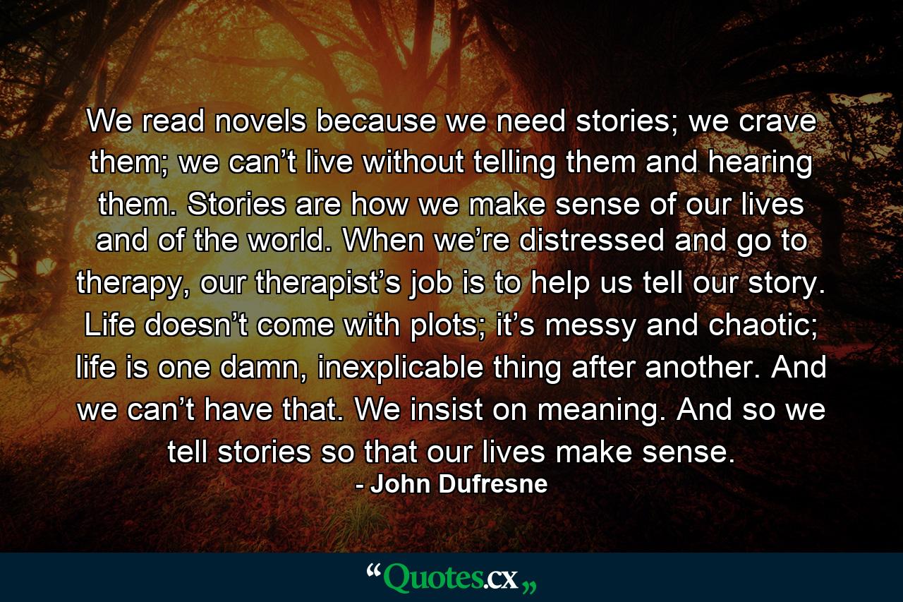 We read novels because we need stories; we crave them; we can’t live without telling them and hearing them. Stories are how we make sense of our lives and of the world. When we’re distressed and go to therapy, our therapist’s job is to help us tell our story. Life doesn’t come with plots; it’s messy and chaotic; life is one damn, inexplicable thing after another. And we can’t have that. We insist on meaning. And so we tell stories so that our lives make sense. - Quote by John Dufresne