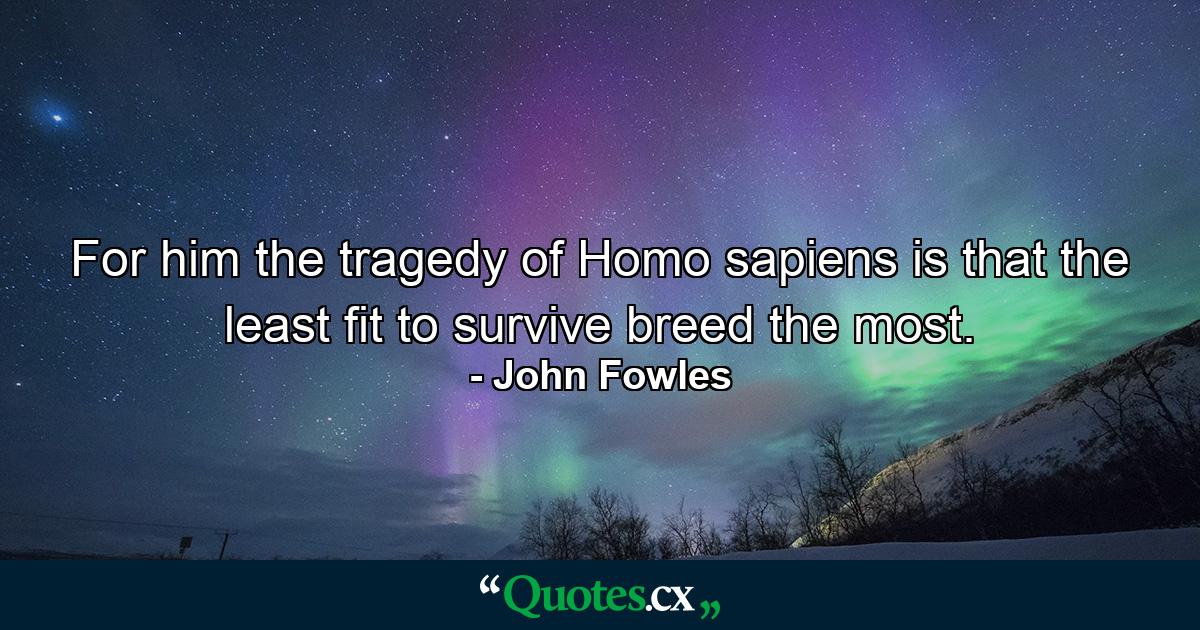 For him the tragedy of Homo sapiens is that the least fit to survive breed the most. - Quote by John Fowles