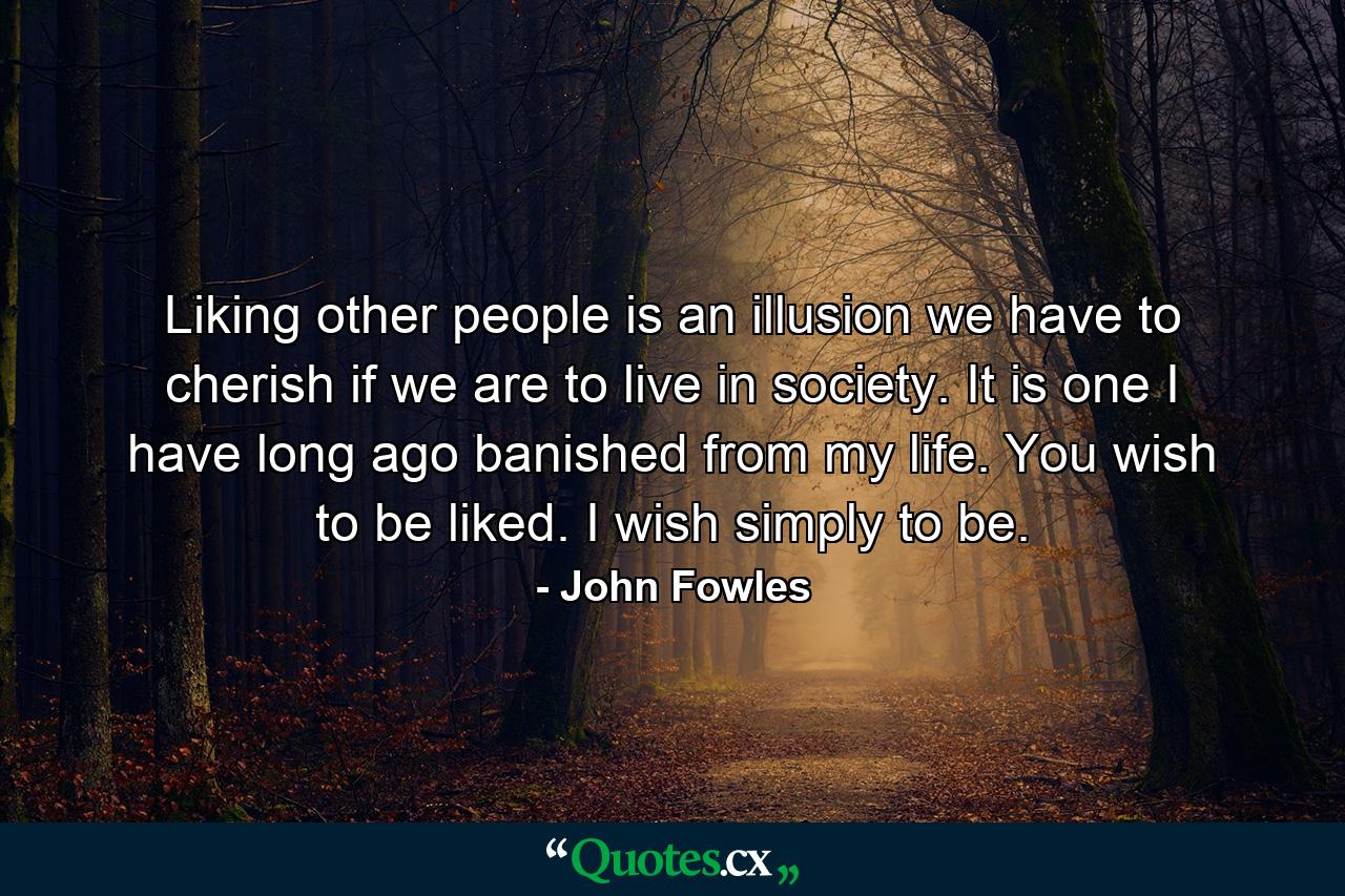 Liking other people is an illusion we have to cherish if we are to live in society. It is one I have long ago banished from my life. You wish to be liked. I wish simply to be. - Quote by John Fowles